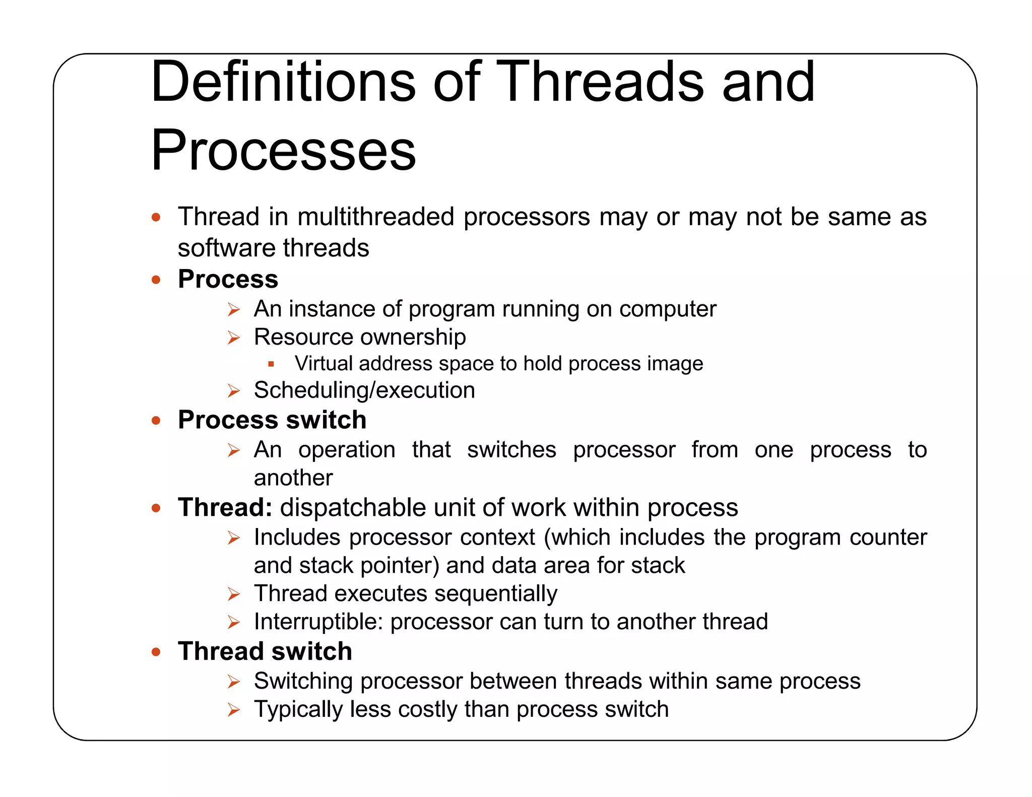 Definitions of Threads and
Processes
 Thread in multithreaded processors may or may not be same as
software threads
 Process
 An instance of program running on computer
 Resource ownership
 Virtual address space to hold process image
 Scheduling/execution
 Process switch
 An operation that switches processor from one process to
another
 Thread: dispatchable unit of work within process
 Includes processor context (which includes the program counter
and stack pointer) and data area for stack
 Thread executes sequentially
 Interruptible: processor can turn to another thread
 Thread switch
 Switching processor between threads within same process
 Typically less costly than process switch
 Thread in multithreaded processors may or may not be same as
software threads
 Process
 An instance of program running on computer
 Resource ownership
 Virtual address space to hold process image
 Scheduling/execution
 Process switch
 An operation that switches processor from one process to
another
 Thread: dispatchable unit of work within process
 Includes processor context (which includes the program counter
and stack pointer) and data area for stack
 Thread executes sequentially
 Interruptible: processor can turn to another thread
 Thread switch
 Switching processor between threads within same process
 Typically less costly than process switch
 