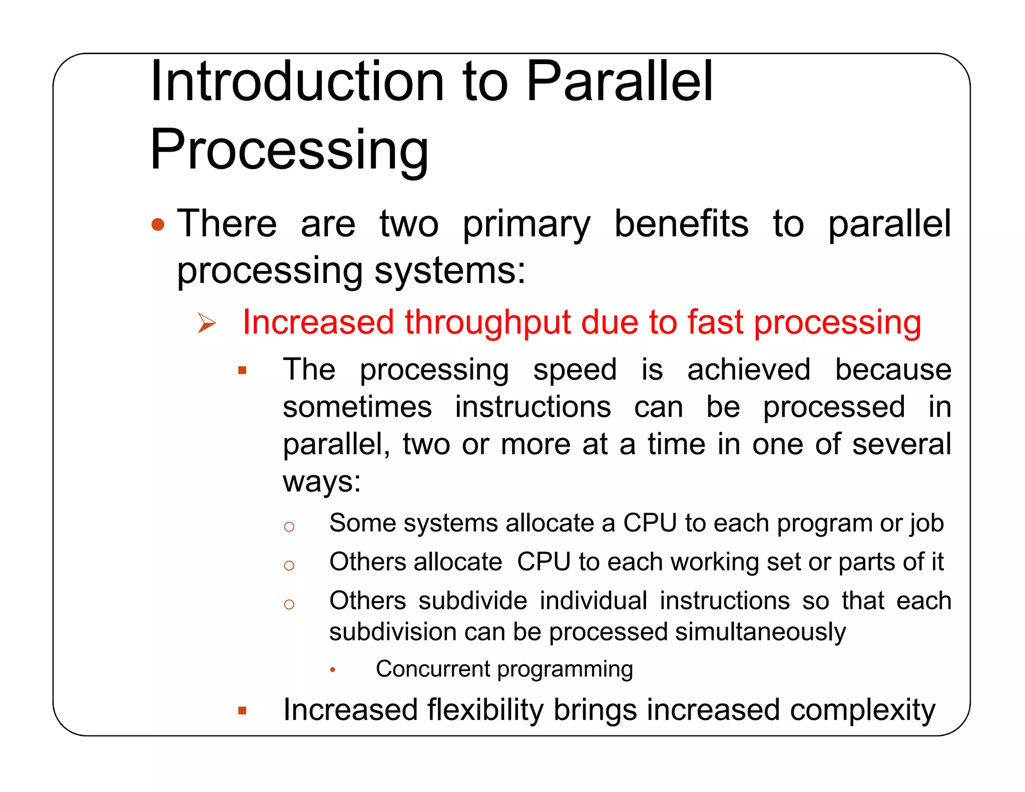 Introduction to Parallel
Processing
 There are two primary benefits to parallel
processing systems:
 Increased throughput due to fast processing
 The processing speed is achieved because
sometimes instructions can be processed in
parallel, two or more at a time in one of several
ways:
o Some systems allocate a CPU to each program or job
o Others allocate CPU to each working set or parts of it
o Others subdivide individual instructions so that each
subdivision can be processed simultaneously
• Concurrent programming
 Increased flexibility brings increased complexity
 There are two primary benefits to parallel
processing systems:
 Increased throughput due to fast processing
 The processing speed is achieved because
sometimes instructions can be processed in
parallel, two or more at a time in one of several
ways:
o Some systems allocate a CPU to each program or job
o Others allocate CPU to each working set or parts of it
o Others subdivide individual instructions so that each
subdivision can be processed simultaneously
• Concurrent programming
 Increased flexibility brings increased complexity
 