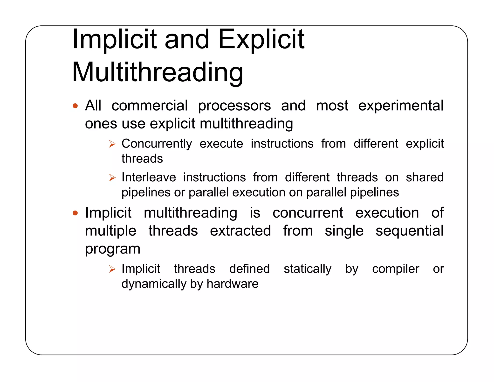 Implicit and Explicit
Multithreading
 All commercial processors and most experimental
ones use explicit multithreading
 Concurrently execute instructions from different explicit
threads
 Interleave instructions from different threads on shared
pipelines or parallel execution on parallel pipelines
 Implicit multithreading is concurrent execution of
multiple threads extracted from single sequential
program
 Implicit threads defined statically by compiler or
dynamically by hardware
 All commercial processors and most experimental
ones use explicit multithreading
 Concurrently execute instructions from different explicit
threads
 Interleave instructions from different threads on shared
pipelines or parallel execution on parallel pipelines
 Implicit multithreading is concurrent execution of
multiple threads extracted from single sequential
program
 Implicit threads defined statically by compiler or
dynamically by hardware
 