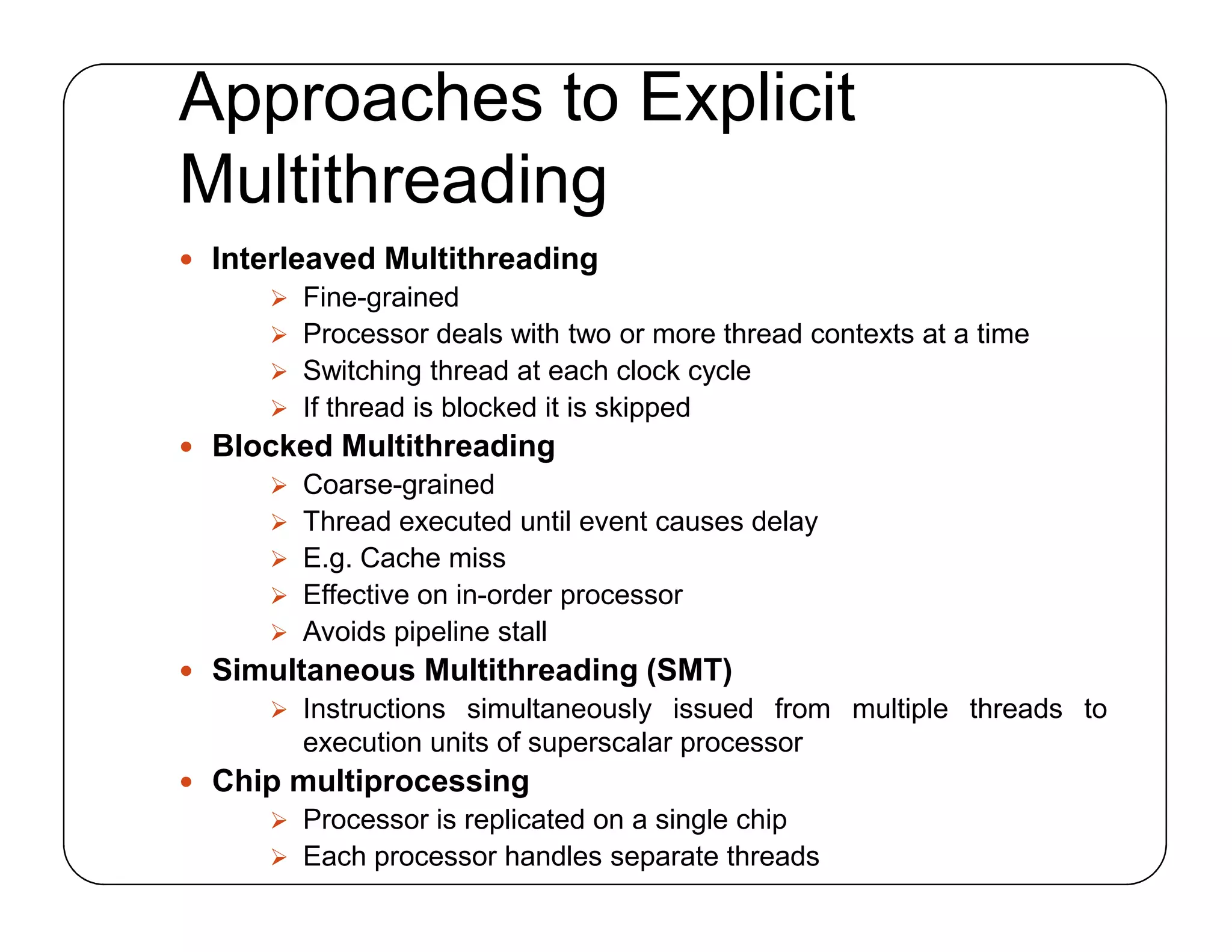 Approaches to Explicit
Multithreading
 Interleaved Multithreading
 Fine-grained
 Processor deals with two or more thread contexts at a time
 Switching thread at each clock cycle
 If thread is blocked it is skipped
 Blocked Multithreading
 Coarse-grained
 Thread executed until event causes delay
 E.g. Cache miss
 Effective on in-order processor
 Avoids pipeline stall
 Simultaneous Multithreading (SMT)
 Instructions simultaneously issued from multiple threads to
execution units of superscalar processor
 Chip multiprocessing
 Processor is replicated on a single chip
 Each processor handles separate threads
 Interleaved Multithreading
 Fine-grained
 Processor deals with two or more thread contexts at a time
 Switching thread at each clock cycle
 If thread is blocked it is skipped
 Blocked Multithreading
 Coarse-grained
 Thread executed until event causes delay
 E.g. Cache miss
 Effective on in-order processor
 Avoids pipeline stall
 Simultaneous Multithreading (SMT)
 Instructions simultaneously issued from multiple threads to
execution units of superscalar processor
 Chip multiprocessing
 Processor is replicated on a single chip
 Each processor handles separate threads
 