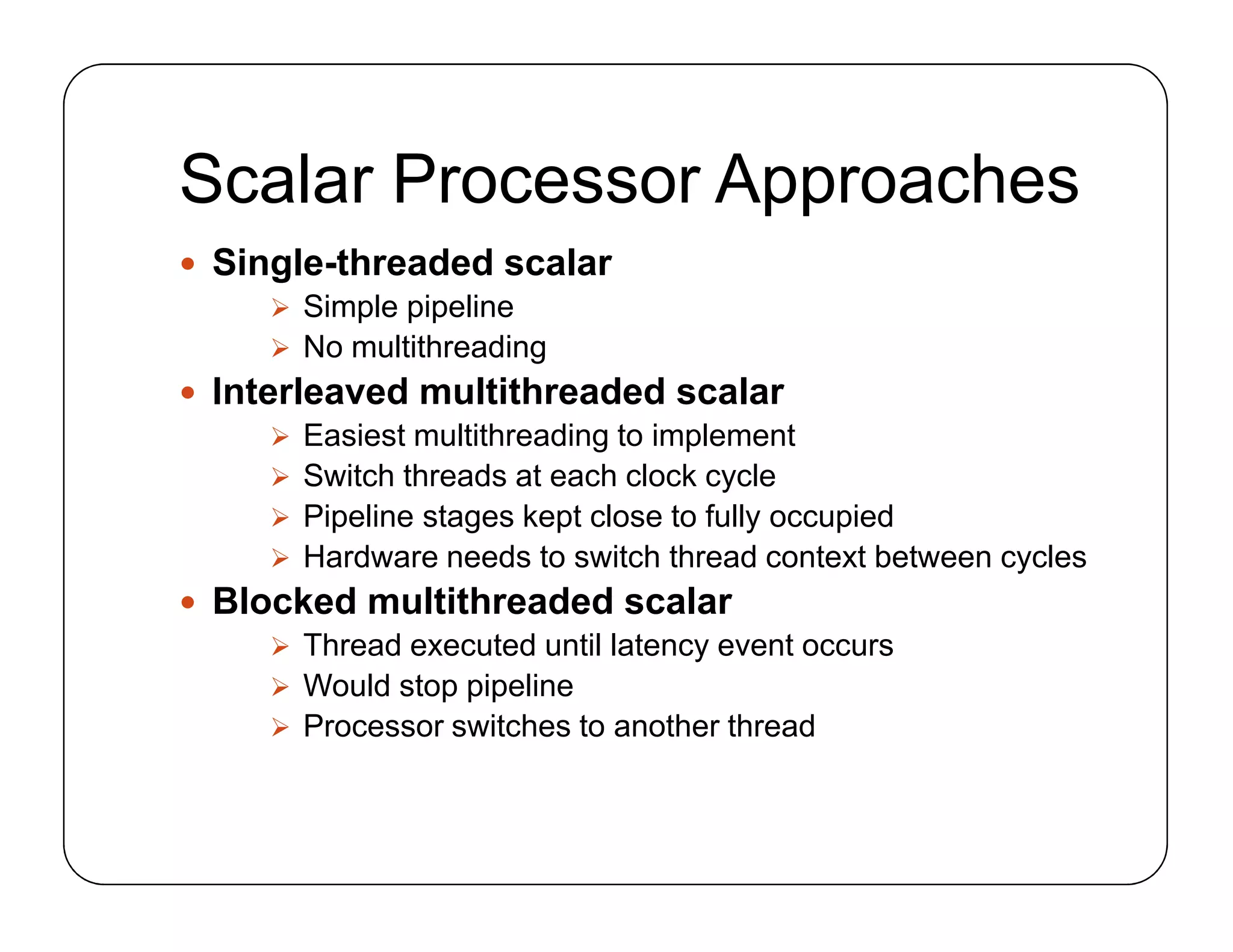 Scalar Processor Approaches
 Single-threaded scalar
 Simple pipeline
 No multithreading
 Interleaved multithreaded scalar
 Easiest multithreading to implement
 Switch threads at each clock cycle
 Pipeline stages kept close to fully occupied
 Hardware needs to switch thread context between cycles
 Blocked multithreaded scalar
 Thread executed until latency event occurs
 Would stop pipeline
 Processor switches to another thread
 Single-threaded scalar
 Simple pipeline
 No multithreading
 Interleaved multithreaded scalar
 Easiest multithreading to implement
 Switch threads at each clock cycle
 Pipeline stages kept close to fully occupied
 Hardware needs to switch thread context between cycles
 Blocked multithreaded scalar
 Thread executed until latency event occurs
 Would stop pipeline
 Processor switches to another thread
 