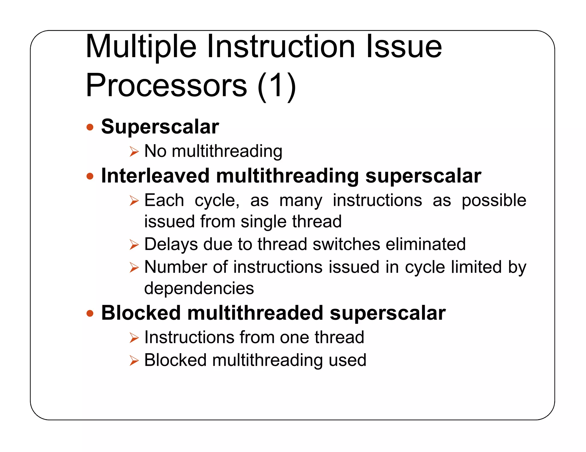 Multiple Instruction Issue
Processors (1)
 Superscalar
 No multithreading
 Interleaved multithreading superscalar
 Each cycle, as many instructions as possible
issued from single thread
 Delays due to thread switches eliminated
 Number of instructions issued in cycle limited by
dependencies
 Blocked multithreaded superscalar
 Instructions from one thread
 Blocked multithreading used
 Superscalar
 No multithreading
 Interleaved multithreading superscalar
 Each cycle, as many instructions as possible
issued from single thread
 Delays due to thread switches eliminated
 Number of instructions issued in cycle limited by
dependencies
 Blocked multithreaded superscalar
 Instructions from one thread
 Blocked multithreading used
 
