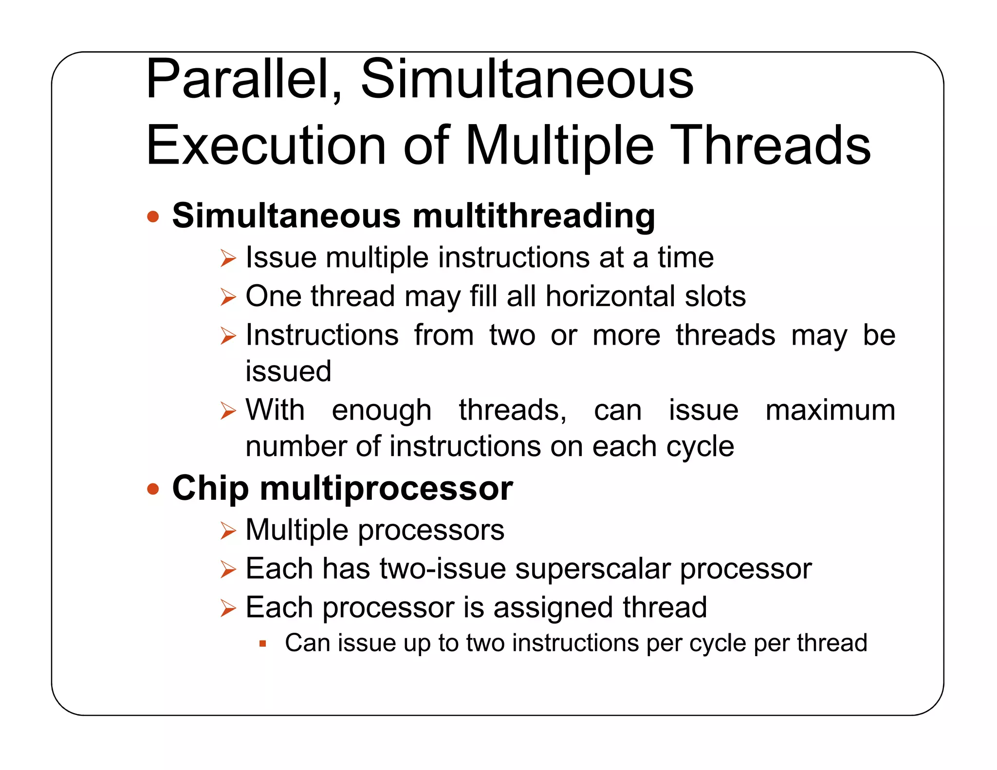 Parallel, Simultaneous
Execution of Multiple Threads
 Simultaneous multithreading
 Issue multiple instructions at a time
 One thread may fill all horizontal slots
 Instructions from two or more threads may be
issued
 With enough threads, can issue maximum
number of instructions on each cycle
 Chip multiprocessor
 Multiple processors
 Each has two-issue superscalar processor
 Each processor is assigned thread
 Can issue up to two instructions per cycle per thread
 Simultaneous multithreading
 Issue multiple instructions at a time
 One thread may fill all horizontal slots
 Instructions from two or more threads may be
issued
 With enough threads, can issue maximum
number of instructions on each cycle
 Chip multiprocessor
 Multiple processors
 Each has two-issue superscalar processor
 Each processor is assigned thread
 Can issue up to two instructions per cycle per thread
 