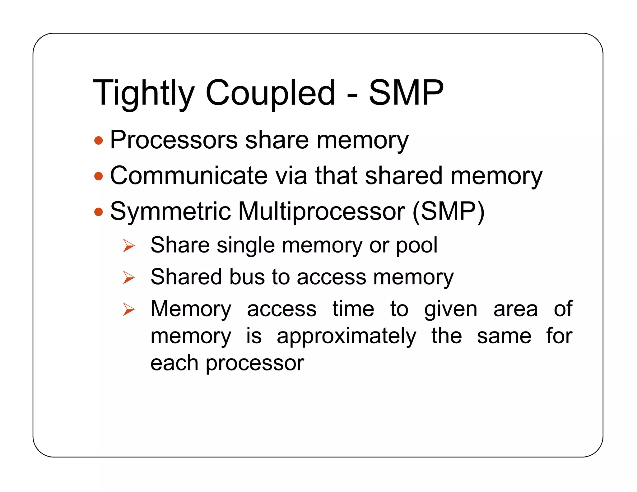 Tightly Coupled - SMP
 Processors share memory
 Communicate via that shared memory
 Symmetric Multiprocessor (SMP)
 Share single memory or pool
 Shared bus to access memory
 Memory access time to given area of
memory is approximately the same for
each processor
 Processors share memory
 Communicate via that shared memory
 Symmetric Multiprocessor (SMP)
 Share single memory or pool
 Shared bus to access memory
 Memory access time to given area of
memory is approximately the same for
each processor
 