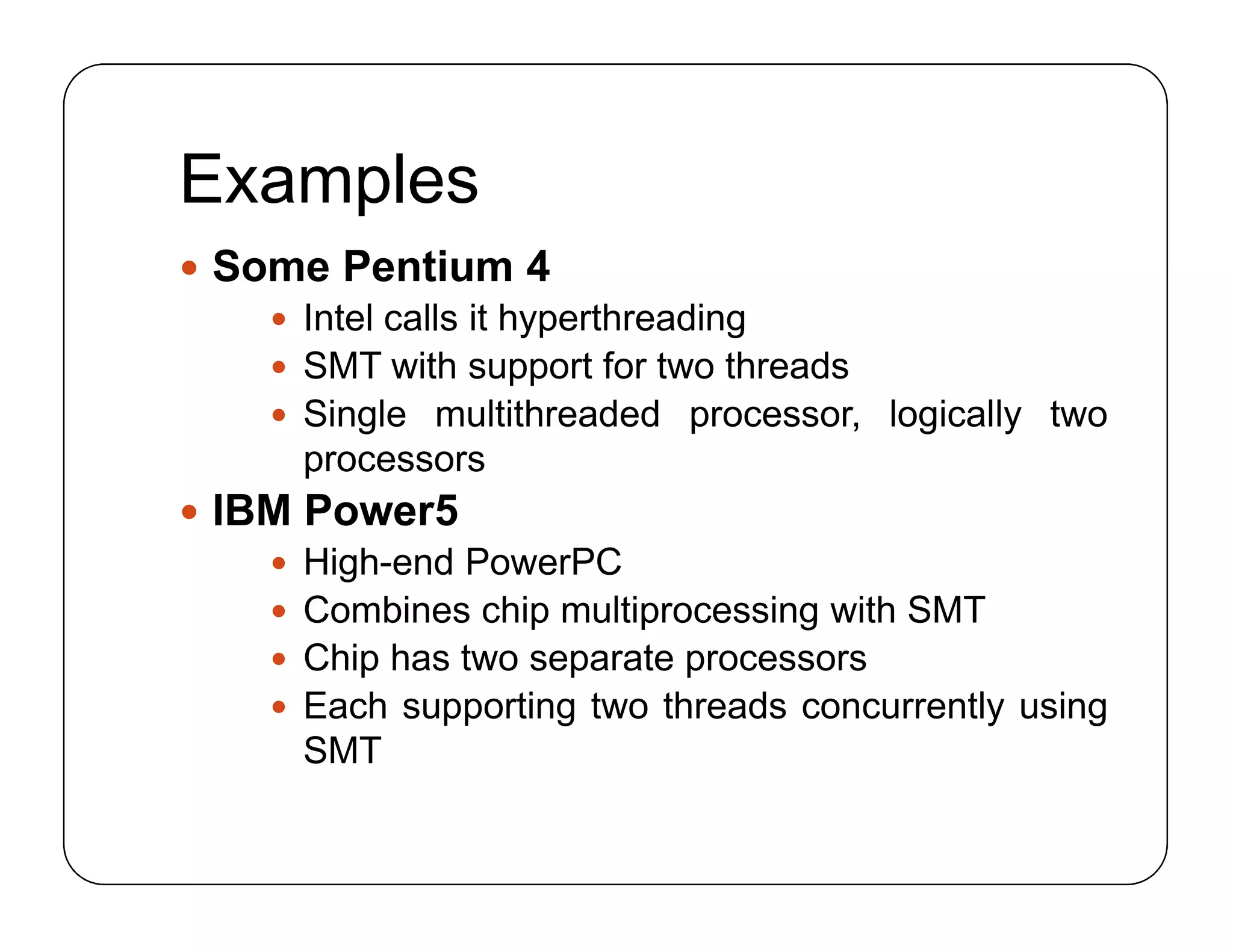Examples
 Some Pentium 4
 Intel calls it hyperthreading
 SMT with support for two threads
 Single multithreaded processor, logically two
processors
 IBM Power5
 High-end PowerPC
 Combines chip multiprocessing with SMT
 Chip has two separate processors
 Each supporting two threads concurrently using
SMT
 Some Pentium 4
 Intel calls it hyperthreading
 SMT with support for two threads
 Single multithreaded processor, logically two
processors
 IBM Power5
 High-end PowerPC
 Combines chip multiprocessing with SMT
 Chip has two separate processors
 Each supporting two threads concurrently using
SMT
 