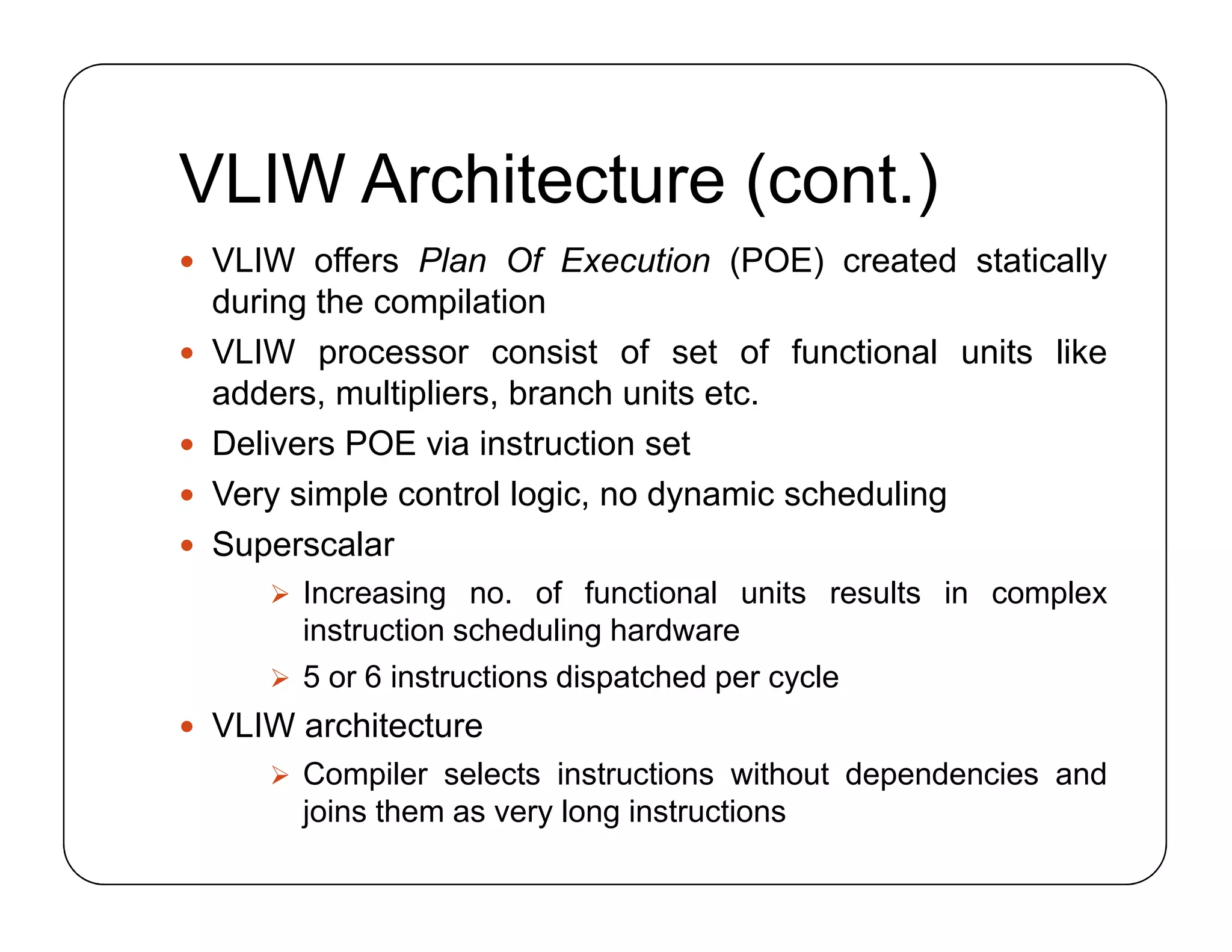 VLIW Architecture (cont.)
 VLIW offers Plan Of Execution (POE) created statically
during the compilation
 VLIW processor consist of set of functional units like
adders, multipliers, branch units etc.
 Delivers POE via instruction set
 Very simple control logic, no dynamic scheduling
 Superscalar
 Increasing no. of functional units results in complex
instruction scheduling hardware
 5 or 6 instructions dispatched per cycle
 VLIW architecture
 Compiler selects instructions without dependencies and
joins them as very long instructions
 VLIW offers Plan Of Execution (POE) created statically
during the compilation
 VLIW processor consist of set of functional units like
adders, multipliers, branch units etc.
 Delivers POE via instruction set
 Very simple control logic, no dynamic scheduling
 Superscalar
 Increasing no. of functional units results in complex
instruction scheduling hardware
 5 or 6 instructions dispatched per cycle
 VLIW architecture
 Compiler selects instructions without dependencies and
joins them as very long instructions
 