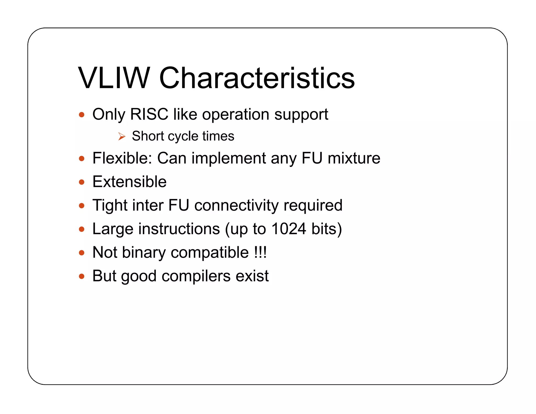VLIW Characteristics
 Only RISC like operation support
 Short cycle times
 Flexible: Can implement any FU mixture
 Extensible
 Tight inter FU connectivity required
 Large instructions (up to 1024 bits)
 Not binary compatible !!!
 But good compilers exist
 Only RISC like operation support
 Short cycle times
 Flexible: Can implement any FU mixture
 Extensible
 Tight inter FU connectivity required
 Large instructions (up to 1024 bits)
 Not binary compatible !!!
 But good compilers exist
 
