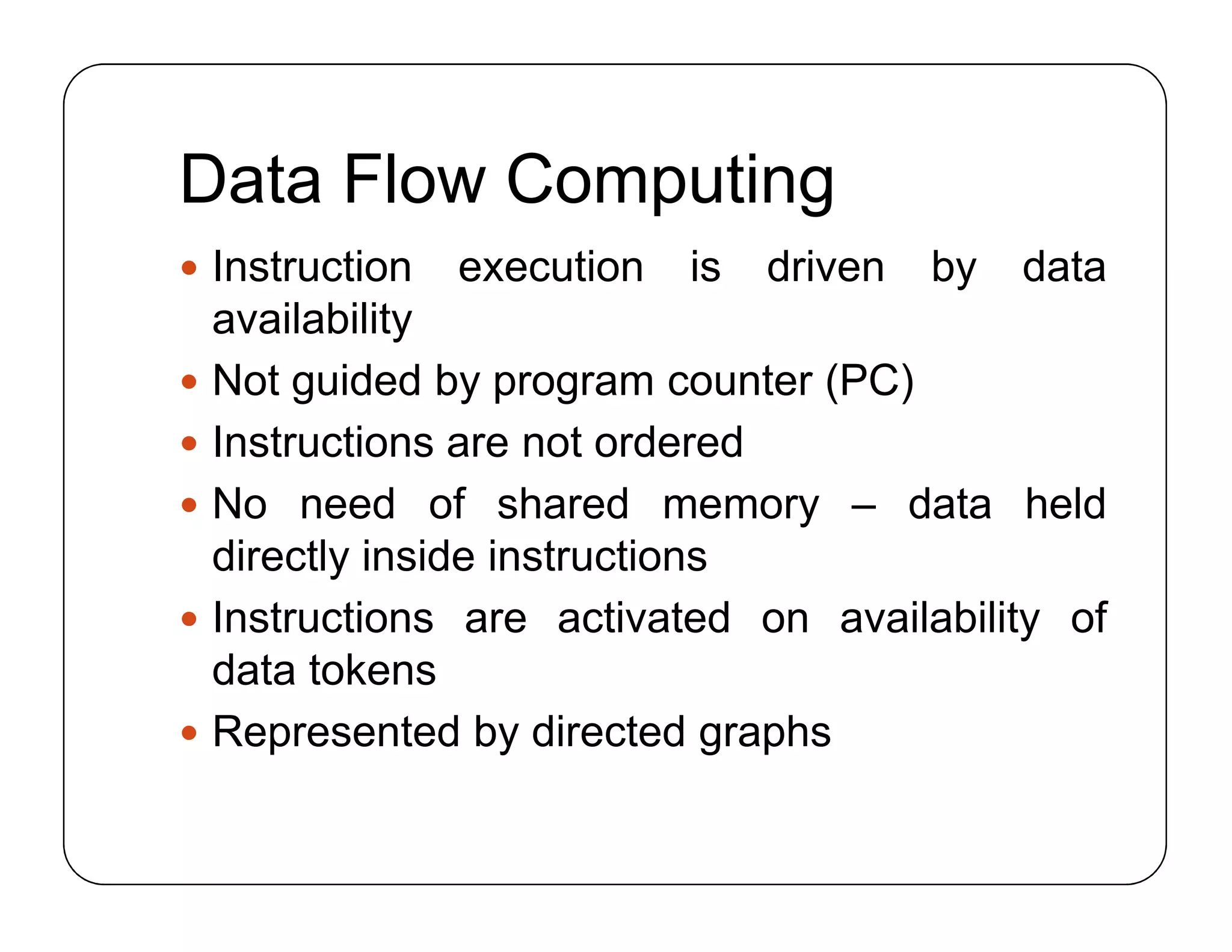 Data Flow Computing
 Instruction execution is driven by data
availability
 Not guided by program counter (PC)
 Instructions are not ordered
 No need of shared memory – data held
directly inside instructions
 Instructions are activated on availability of
data tokens
 Represented by directed graphs
 Instruction execution is driven by data
availability
 Not guided by program counter (PC)
 Instructions are not ordered
 No need of shared memory – data held
directly inside instructions
 Instructions are activated on availability of
data tokens
 Represented by directed graphs
 