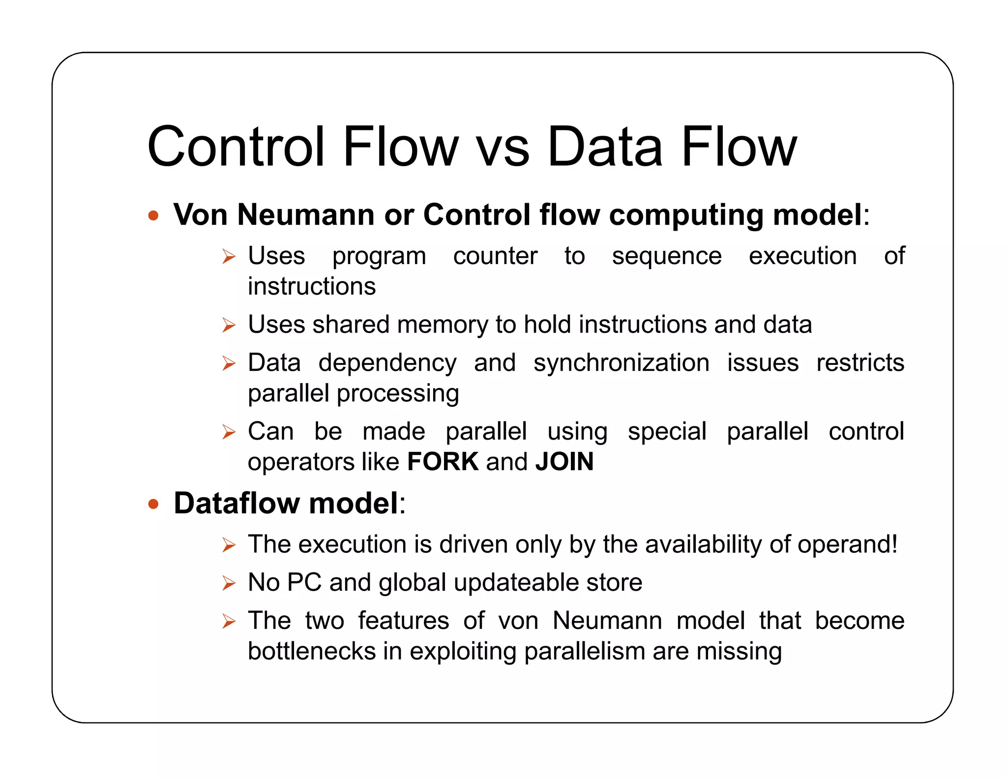 Control Flow vs Data Flow
 Von Neumann or Control flow computing model:
 Uses program counter to sequence execution of
instructions
 Uses shared memory to hold instructions and data
 Data dependency and synchronization issues restricts
parallel processing
 Can be made parallel using special parallel control
operators like FORK and JOIN
 Dataflow model:
 The execution is driven only by the availability of operand!
 No PC and global updateable store
 The two features of von Neumann model that become
bottlenecks in exploiting parallelism are missing
 Von Neumann or Control flow computing model:
 Uses program counter to sequence execution of
instructions
 Uses shared memory to hold instructions and data
 Data dependency and synchronization issues restricts
parallel processing
 Can be made parallel using special parallel control
operators like FORK and JOIN
 Dataflow model:
 The execution is driven only by the availability of operand!
 No PC and global updateable store
 The two features of von Neumann model that become
bottlenecks in exploiting parallelism are missing
 