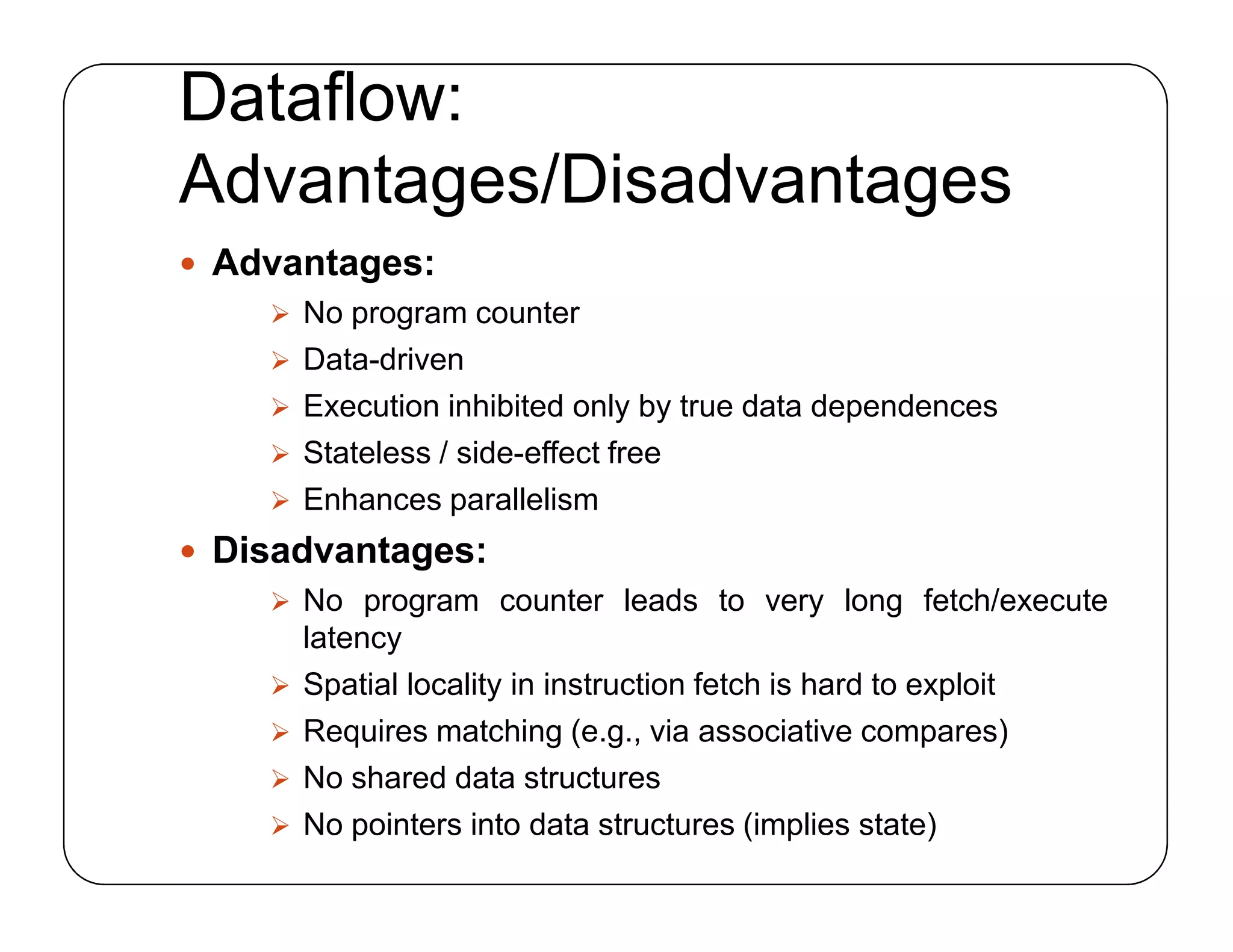 Dataflow:
Advantages/Disadvantages
 Advantages:
 No program counter
 Data-driven
 Execution inhibited only by true data dependences
 Stateless / side-effect free
 Enhances parallelism
 Disadvantages:
 No program counter leads to very long fetch/execute
latency
 Spatial locality in instruction fetch is hard to exploit
 Requires matching (e.g., via associative compares)
 No shared data structures
 No pointers into data structures (implies state)
 Advantages:
 No program counter
 Data-driven
 Execution inhibited only by true data dependences
 Stateless / side-effect free
 Enhances parallelism
 Disadvantages:
 No program counter leads to very long fetch/execute
latency
 Spatial locality in instruction fetch is hard to exploit
 Requires matching (e.g., via associative compares)
 No shared data structures
 No pointers into data structures (implies state)
 