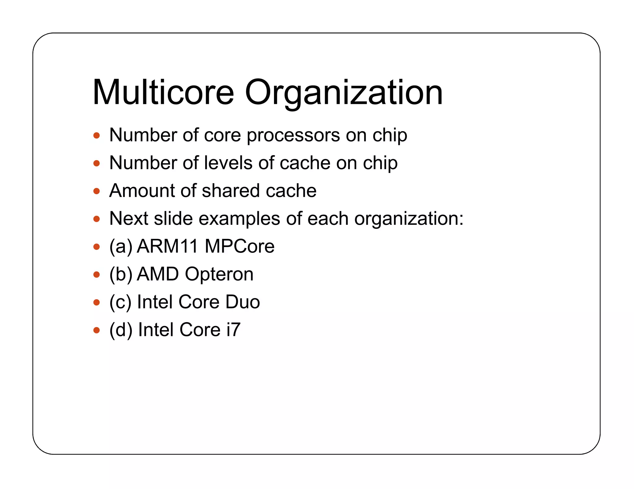 Multicore Organization
 Number of core processors on chip
 Number of levels of cache on chip
 Amount of shared cache
 Next slide examples of each organization:
 (a) ARM11 MPCore
 (b) AMD Opteron
 (c) Intel Core Duo
 (d) Intel Core i7
 Number of core processors on chip
 Number of levels of cache on chip
 Amount of shared cache
 Next slide examples of each organization:
 (a) ARM11 MPCore
 (b) AMD Opteron
 (c) Intel Core Duo
 (d) Intel Core i7
 