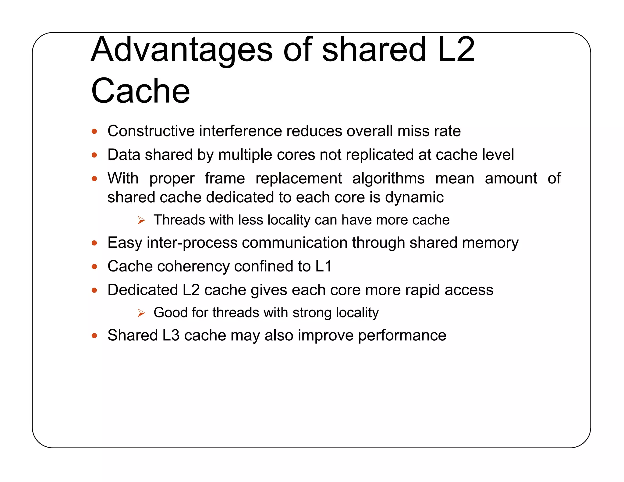 Advantages of shared L2
Cache
 Constructive interference reduces overall miss rate
 Data shared by multiple cores not replicated at cache level
 With proper frame replacement algorithms mean amount of
shared cache dedicated to each core is dynamic
 Threads with less locality can have more cache
 Easy inter-process communication through shared memory
 Cache coherency confined to L1
 Dedicated L2 cache gives each core more rapid access
 Good for threads with strong locality
 Shared L3 cache may also improve performance
 Constructive interference reduces overall miss rate
 Data shared by multiple cores not replicated at cache level
 With proper frame replacement algorithms mean amount of
shared cache dedicated to each core is dynamic
 Threads with less locality can have more cache
 Easy inter-process communication through shared memory
 Cache coherency confined to L1
 Dedicated L2 cache gives each core more rapid access
 Good for threads with strong locality
 Shared L3 cache may also improve performance
 