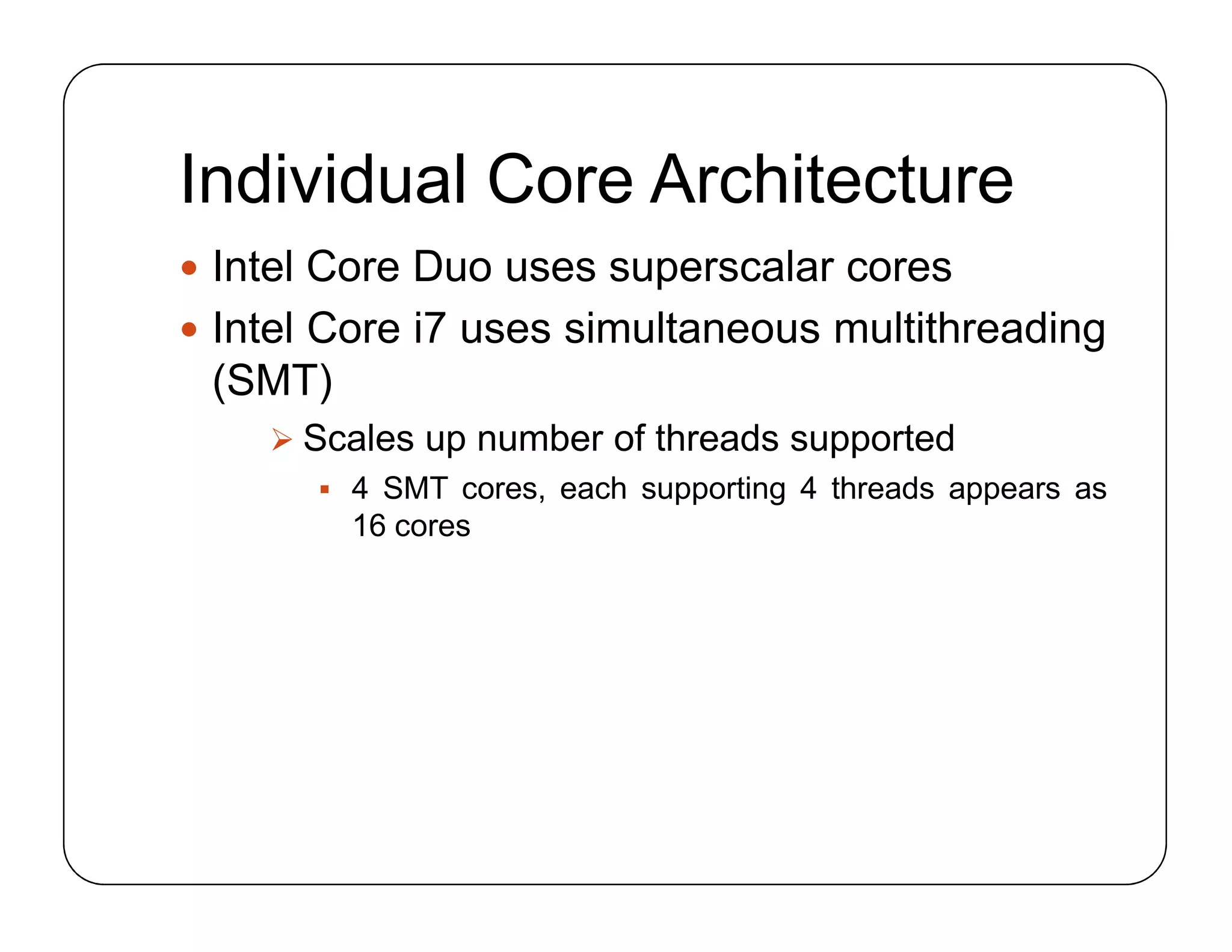 Individual Core Architecture
 Intel Core Duo uses superscalar cores
 Intel Core i7 uses simultaneous multithreading
(SMT)
 Scales up number of threads supported
 4 SMT cores, each supporting 4 threads appears as
16 cores
 Intel Core Duo uses superscalar cores
 Intel Core i7 uses simultaneous multithreading
(SMT)
 Scales up number of threads supported
 4 SMT cores, each supporting 4 threads appears as
16 cores
 