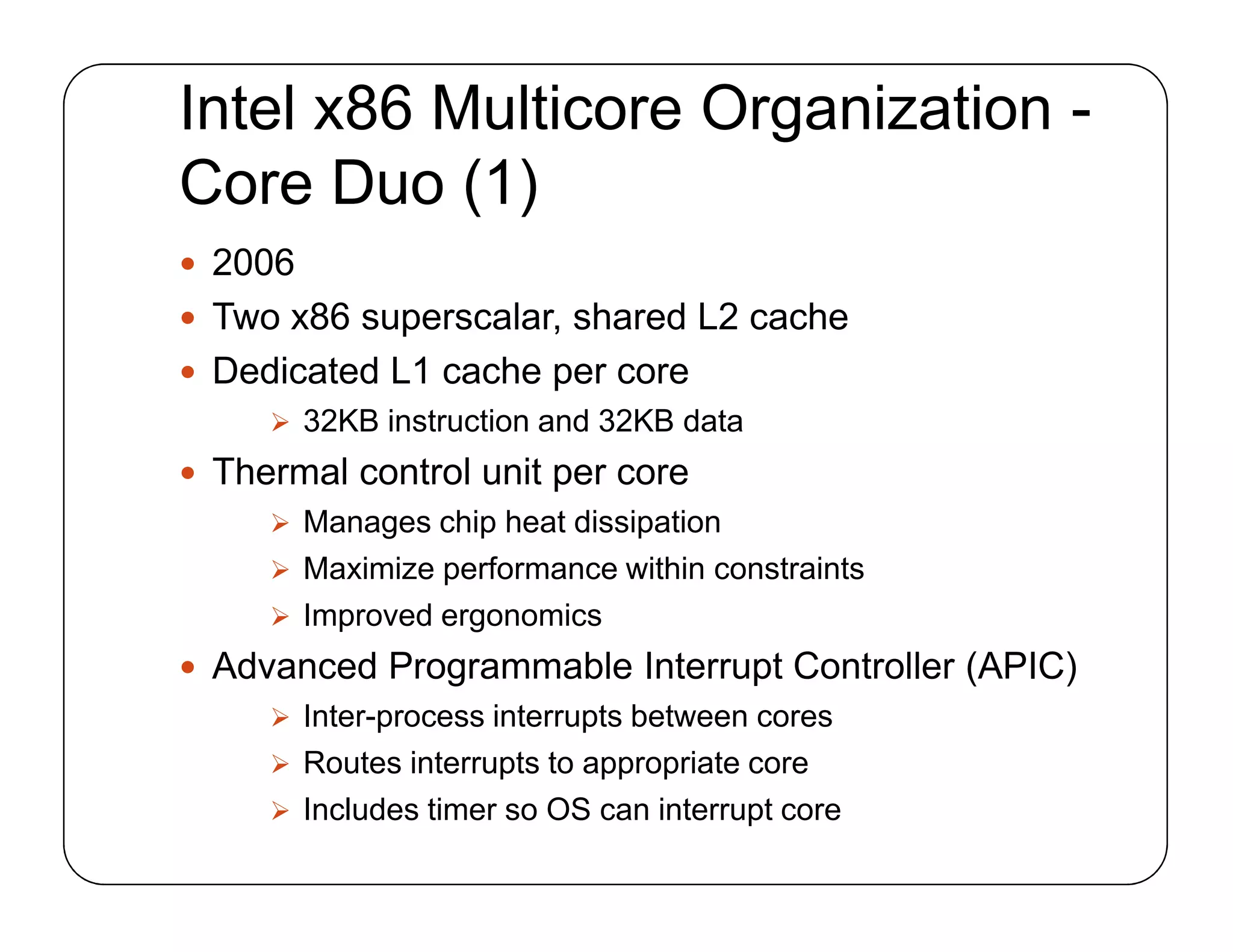 Intel x86 Multicore Organization -
Core Duo (1)
 2006
 Two x86 superscalar, shared L2 cache
 Dedicated L1 cache per core
 32KB instruction and 32KB data
 Thermal control unit per core
 Manages chip heat dissipation
 Maximize performance within constraints
 Improved ergonomics
 Advanced Programmable Interrupt Controller (APIC)
 Inter-process interrupts between cores
 Routes interrupts to appropriate core
 Includes timer so OS can interrupt core
 2006
 Two x86 superscalar, shared L2 cache
 Dedicated L1 cache per core
 32KB instruction and 32KB data
 Thermal control unit per core
 Manages chip heat dissipation
 Maximize performance within constraints
 Improved ergonomics
 Advanced Programmable Interrupt Controller (APIC)
 Inter-process interrupts between cores
 Routes interrupts to appropriate core
 Includes timer so OS can interrupt core
 
