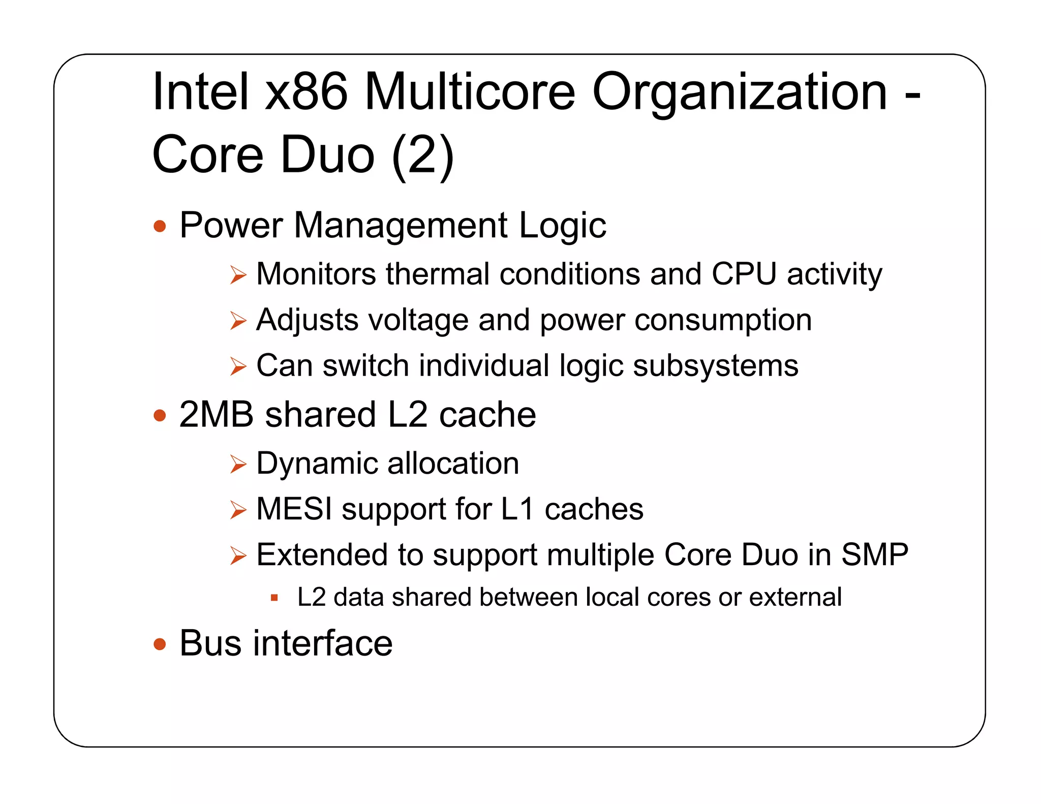 Intel x86 Multicore Organization -
Core Duo (2)
 Power Management Logic
 Monitors thermal conditions and CPU activity
 Adjusts voltage and power consumption
 Can switch individual logic subsystems
 2MB shared L2 cache
 Dynamic allocation
 MESI support for L1 caches
 Extended to support multiple Core Duo in SMP
 L2 data shared between local cores or external
 Bus interface
 Power Management Logic
 Monitors thermal conditions and CPU activity
 Adjusts voltage and power consumption
 Can switch individual logic subsystems
 2MB shared L2 cache
 Dynamic allocation
 MESI support for L1 caches
 Extended to support multiple Core Duo in SMP
 L2 data shared between local cores or external
 Bus interface
 