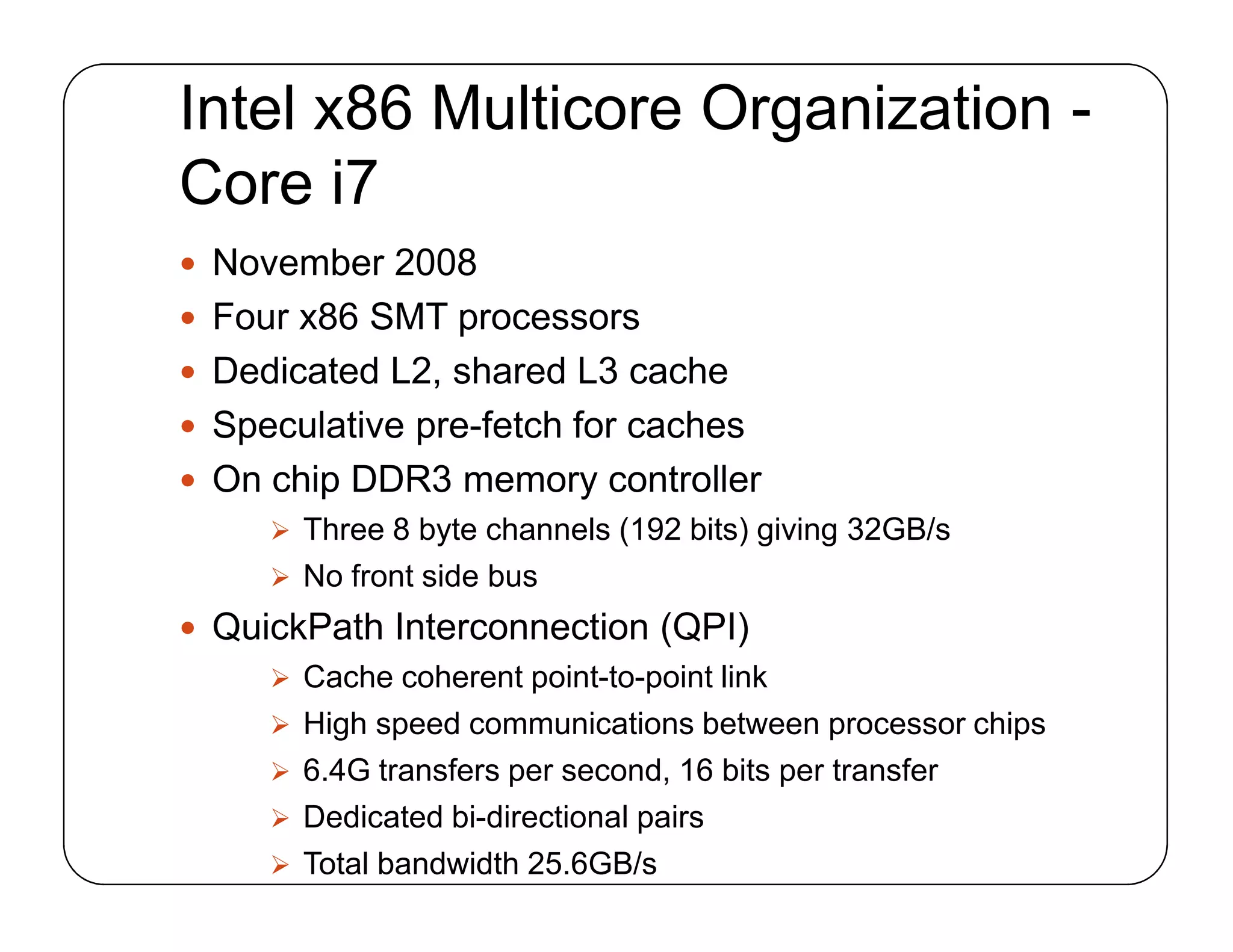 Intel x86 Multicore Organization -
Core i7
 November 2008
 Four x86 SMT processors
 Dedicated L2, shared L3 cache
 Speculative pre-fetch for caches
 On chip DDR3 memory controller
 Three 8 byte channels (192 bits) giving 32GB/s
 No front side bus
 QuickPath Interconnection (QPI)
 Cache coherent point-to-point link
 High speed communications between processor chips
 6.4G transfers per second, 16 bits per transfer
 Dedicated bi-directional pairs
 Total bandwidth 25.6GB/s
 November 2008
 Four x86 SMT processors
 Dedicated L2, shared L3 cache
 Speculative pre-fetch for caches
 On chip DDR3 memory controller
 Three 8 byte channels (192 bits) giving 32GB/s
 No front side bus
 QuickPath Interconnection (QPI)
 Cache coherent point-to-point link
 High speed communications between processor chips
 6.4G transfers per second, 16 bits per transfer
 Dedicated bi-directional pairs
 Total bandwidth 25.6GB/s
 
