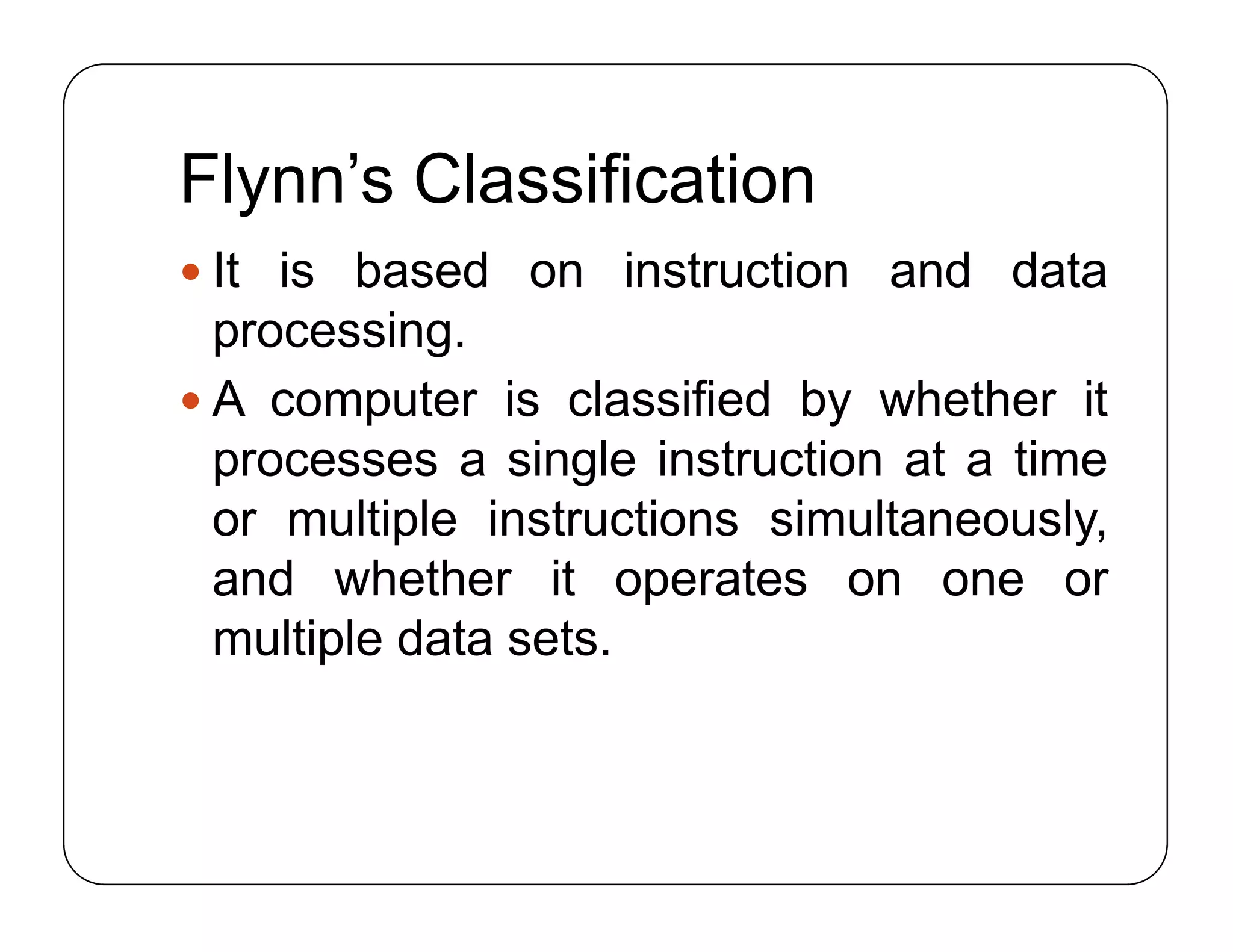 Flynn’s Classification
 It is based on instruction and data
processing.
 A computer is classified by whether it
processes a single instruction at a time
or multiple instructions simultaneously,
and whether it operates on one or
multiple data sets.
 It is based on instruction and data
processing.
 A computer is classified by whether it
processes a single instruction at a time
or multiple instructions simultaneously,
and whether it operates on one or
multiple data sets.
 