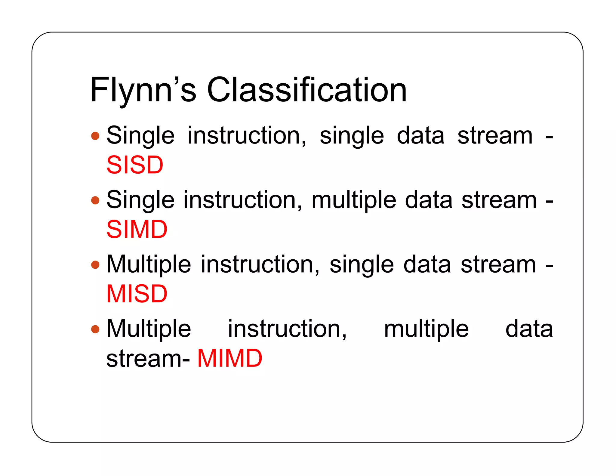 Flynn’s Classification
 Single instruction, single data stream -
SISD
 Single instruction, multiple data stream -
SIMD
 Multiple instruction, single data stream -
MISD
 Multiple instruction, multiple data
stream- MIMD
 Single instruction, single data stream -
SISD
 Single instruction, multiple data stream -
SIMD
 Multiple instruction, single data stream -
MISD
 Multiple instruction, multiple data
stream- MIMD
 