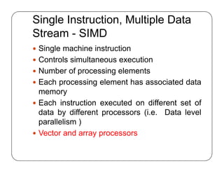 Single Instruction, Multiple Data
Stream - SIMD
 Single machine instruction
 Controls simultaneous execution
 Number of processing elements
 Each processing element has associated data
memory
 Each instruction executed on different set of
data by different processors (i.e. Data level
parallelism )
 Vector and array processors
 Single machine instruction
 Controls simultaneous execution
 Number of processing elements
 Each processing element has associated data
memory
 Each instruction executed on different set of
data by different processors (i.e. Data level
parallelism )
 Vector and array processors
 
