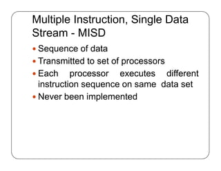 Multiple Instruction, Single Data
Stream - MISD
 Sequence of data
 Transmitted to set of processors
 Each processor executes different
instruction sequence on same data set
 Never been implemented
 Sequence of data
 Transmitted to set of processors
 Each processor executes different
instruction sequence on same data set
 Never been implemented
 