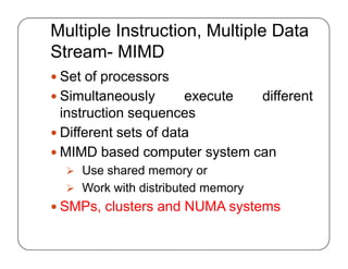 Multiple Instruction, Multiple Data
Stream- MIMD
 Set of processors
 Simultaneously execute different
instruction sequences
 Different sets of data
 MIMD based computer system can
 Use shared memory or
 Work with distributed memory
 SMPs, clusters and NUMA systems
 Set of processors
 Simultaneously execute different
instruction sequences
 Different sets of data
 MIMD based computer system can
 Use shared memory or
 Work with distributed memory
 SMPs, clusters and NUMA systems
 
