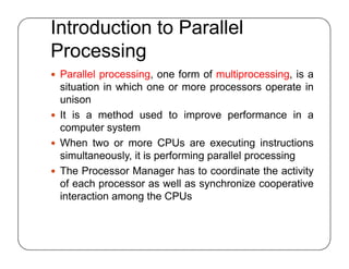 Introduction to Parallel
Processing
 Parallel processing, one form of multiprocessing, is a
situation in which one or more processors operate in
unison
 It is a method used to improve performance in a
computer system
 When two or more CPUs are executing instructions
simultaneously, it is performing parallel processing
 The Processor Manager has to coordinate the activity
of each processor as well as synchronize cooperative
interaction among the CPUs
 Parallel processing, one form of multiprocessing, is a
situation in which one or more processors operate in
unison
 It is a method used to improve performance in a
computer system
 When two or more CPUs are executing instructions
simultaneously, it is performing parallel processing
 The Processor Manager has to coordinate the activity
of each processor as well as synchronize cooperative
interaction among the CPUs
 