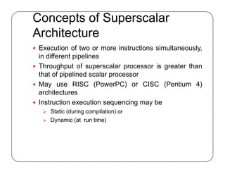 Concepts of Superscalar
Architecture
 Execution of two or more instructions simultaneously,
in different pipelines
 Throughput of superscalar processor is greater than
that of pipelined scalar processor
 May use RISC (PowerPC) or CISC (Pentium 4)
architectures
 Instruction execution sequencing may be
 Static (during compilation) or
 Dynamic (at run time)
 Execution of two or more instructions simultaneously,
in different pipelines
 Throughput of superscalar processor is greater than
that of pipelined scalar processor
 May use RISC (PowerPC) or CISC (Pentium 4)
architectures
 Instruction execution sequencing may be
 Static (during compilation) or
 Dynamic (at run time)
 