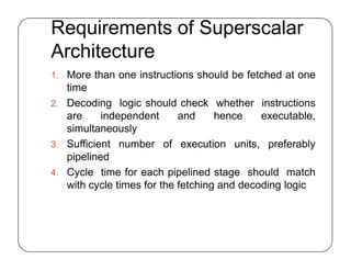 Requirements of Superscalar
Architecture
1. More than one instructions should be fetched at one
time
2. Decoding logic should check whether instructions
are independent and hence executable,
simultaneously
3. Sufficient number of execution units, preferably
pipelined
4. Cycle time for each pipelined stage should match
with cycle times for the fetching and decoding logic
1. More than one instructions should be fetched at one
time
2. Decoding logic should check whether instructions
are independent and hence executable,
simultaneously
3. Sufficient number of execution units, preferably
pipelined
4. Cycle time for each pipelined stage should match
with cycle times for the fetching and decoding logic
 