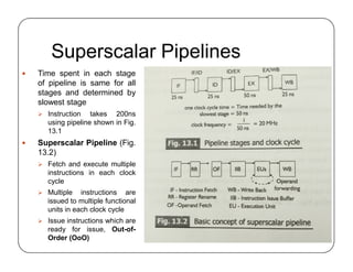 Superscalar Pipelines
 Time spent in each stage
of pipeline is same for all
stages and determined by
slowest stage
 Instruction takes 200ns
using pipeline shown in Fig.
13.1
 Superscalar Pipeline (Fig.
13.2)
 Fetch and execute multiple
instructions in each clock
cycle
 Multiple instructions are
issued to multiple functional
units in each clock cycle
 Issue instructions which are
ready for issue, Out-of-
Order (OoO)
 Time spent in each stage
of pipeline is same for all
stages and determined by
slowest stage
 Instruction takes 200ns
using pipeline shown in Fig.
13.1
 Superscalar Pipeline (Fig.
13.2)
 Fetch and execute multiple
instructions in each clock
cycle
 Multiple instructions are
issued to multiple functional
units in each clock cycle
 Issue instructions which are
ready for issue, Out-of-
Order (OoO)
 