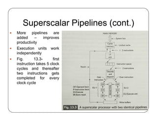 Superscalar Pipelines (cont.)
 More pipelines are
added – improves
productivity
 Execution units work
independently
 Fig. 13.3- first
instruction takes 5 clock
cycles and thereafter
two instructions gets
completed for every
clock cycle
 More pipelines are
added – improves
productivity
 Execution units work
independently
 Fig. 13.3- first
instruction takes 5 clock
cycles and thereafter
two instructions gets
completed for every
clock cycle
 