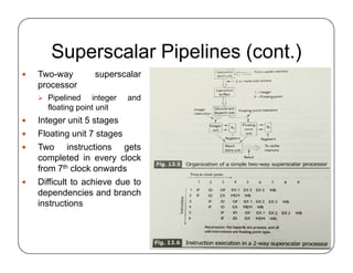 Superscalar Pipelines (cont.)
 Two-way superscalar
processor
 Pipelined integer and
floating point unit
 Integer unit 5 stages
 Floating unit 7 stages
 Two instructions gets
completed in every clock
from 7th clock onwards
 Difficult to achieve due to
dependencies and branch
instructions
 Two-way superscalar
processor
 Pipelined integer and
floating point unit
 Integer unit 5 stages
 Floating unit 7 stages
 Two instructions gets
completed in every clock
from 7th clock onwards
 Difficult to achieve due to
dependencies and branch
instructions
 
