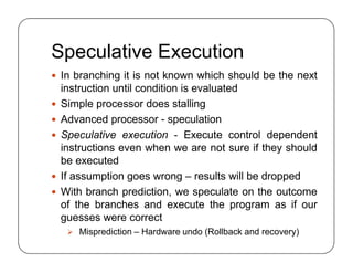Speculative Execution
 In branching it is not known which should be the next
instruction until condition is evaluated
 Simple processor does stalling
 Advanced processor - speculation
 Speculative execution - Execute control dependent
instructions even when we are not sure if they should
be executed
 If assumption goes wrong – results will be dropped
 With branch prediction, we speculate on the outcome
of the branches and execute the program as if our
guesses were correct
 Misprediction – Hardware undo (Rollback and recovery)
 In branching it is not known which should be the next
instruction until condition is evaluated
 Simple processor does stalling
 Advanced processor - speculation
 Speculative execution - Execute control dependent
instructions even when we are not sure if they should
be executed
 If assumption goes wrong – results will be dropped
 With branch prediction, we speculate on the outcome
of the branches and execute the program as if our
guesses were correct
 Misprediction – Hardware undo (Rollback and recovery)
 