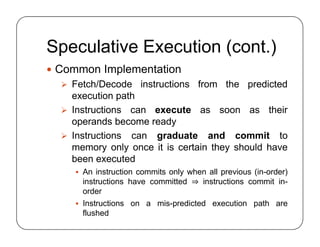 Speculative Execution (cont.)
 Common Implementation
 Fetch/Decode instructions from the predicted
execution path
 Instructions can execute as soon as their
operands become ready
 Instructions can graduate and commit to
memory only once it is certain they should have
been executed
 An instruction commits only when all previous (in-order)
instructions have committed ⇒ instructions commit in-
order
 Instructions on a mis-predicted execution path are
flushed
 Common Implementation
 Fetch/Decode instructions from the predicted
execution path
 Instructions can execute as soon as their
operands become ready
 Instructions can graduate and commit to
memory only once it is certain they should have
been executed
 An instruction commits only when all previous (in-order)
instructions have committed ⇒ instructions commit in-
order
 Instructions on a mis-predicted execution path are
flushed
 