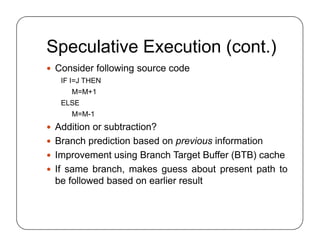 Speculative Execution (cont.)
 Consider following source code
IF I=J THEN
M=M+1
ELSE
M=M-1
 Addition or subtraction?
 Branch prediction based on previous information
 Improvement using Branch Target Buffer (BTB) cache
 If same branch, makes guess about present path to
be followed based on earlier result
 Consider following source code
IF I=J THEN
M=M+1
ELSE
M=M-1
 Addition or subtraction?
 Branch prediction based on previous information
 Improvement using Branch Target Buffer (BTB) cache
 If same branch, makes guess about present path to
be followed based on earlier result
 