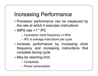 Increasing Performance
 Processor performance can be measured by
the rate at which it executes instructions
 MIPS rate = f * IPC
 f processor clock frequency, in MHz
 IPC is average instructions per cycle
 Increase performance by increasing clock
frequency and increasing instructions that
complete during cycle
 May be reaching limit
 Complexity
 Power consumption
 Processor performance can be measured by
the rate at which it executes instructions
 MIPS rate = f * IPC
 f processor clock frequency, in MHz
 IPC is average instructions per cycle
 Increase performance by increasing clock
frequency and increasing instructions that
complete during cycle
 May be reaching limit
 Complexity
 Power consumption
 