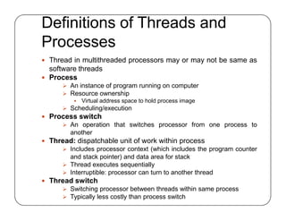 Definitions of Threads and
Processes
 Thread in multithreaded processors may or may not be same as
software threads
 Process
 An instance of program running on computer
 Resource ownership
 Virtual address space to hold process image
 Scheduling/execution
 Process switch
 An operation that switches processor from one process to
another
 Thread: dispatchable unit of work within process
 Includes processor context (which includes the program counter
and stack pointer) and data area for stack
 Thread executes sequentially
 Interruptible: processor can turn to another thread
 Thread switch
 Switching processor between threads within same process
 Typically less costly than process switch
 Thread in multithreaded processors may or may not be same as
software threads
 Process
 An instance of program running on computer
 Resource ownership
 Virtual address space to hold process image
 Scheduling/execution
 Process switch
 An operation that switches processor from one process to
another
 Thread: dispatchable unit of work within process
 Includes processor context (which includes the program counter
and stack pointer) and data area for stack
 Thread executes sequentially
 Interruptible: processor can turn to another thread
 Thread switch
 Switching processor between threads within same process
 Typically less costly than process switch
 