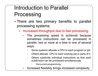 Introduction to Parallel
Processing
 There are two primary benefits to parallel
processing systems:
 Increased throughput due to fast processing
 The processing speed is achieved because
sometimes instructions can be processed in
parallel, two or more at a time in one of several
ways:
o Some systems allocate a CPU to each program or job
o Others allocate CPU to each working set or parts of it
o Others subdivide individual instructions so that each
subdivision can be processed simultaneously
• Concurrent programming
 Increased flexibility brings increased complexity
 There are two primary benefits to parallel
processing systems:
 Increased throughput due to fast processing
 The processing speed is achieved because
sometimes instructions can be processed in
parallel, two or more at a time in one of several
ways:
o Some systems allocate a CPU to each program or job
o Others allocate CPU to each working set or parts of it
o Others subdivide individual instructions so that each
subdivision can be processed simultaneously
• Concurrent programming
 Increased flexibility brings increased complexity
 