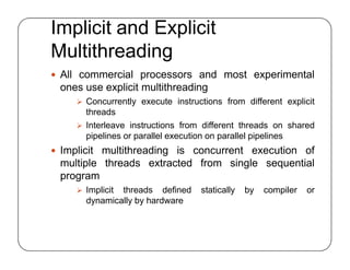Implicit and Explicit
Multithreading
 All commercial processors and most experimental
ones use explicit multithreading
 Concurrently execute instructions from different explicit
threads
 Interleave instructions from different threads on shared
pipelines or parallel execution on parallel pipelines
 Implicit multithreading is concurrent execution of
multiple threads extracted from single sequential
program
 Implicit threads defined statically by compiler or
dynamically by hardware
 All commercial processors and most experimental
ones use explicit multithreading
 Concurrently execute instructions from different explicit
threads
 Interleave instructions from different threads on shared
pipelines or parallel execution on parallel pipelines
 Implicit multithreading is concurrent execution of
multiple threads extracted from single sequential
program
 Implicit threads defined statically by compiler or
dynamically by hardware
 