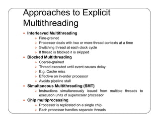 Approaches to Explicit
Multithreading
 Interleaved Multithreading
 Fine-grained
 Processor deals with two or more thread contexts at a time
 Switching thread at each clock cycle
 If thread is blocked it is skipped
 Blocked Multithreading
 Coarse-grained
 Thread executed until event causes delay
 E.g. Cache miss
 Effective on in-order processor
 Avoids pipeline stall
 Simultaneous Multithreading (SMT)
 Instructions simultaneously issued from multiple threads to
execution units of superscalar processor
 Chip multiprocessing
 Processor is replicated on a single chip
 Each processor handles separate threads
 Interleaved Multithreading
 Fine-grained
 Processor deals with two or more thread contexts at a time
 Switching thread at each clock cycle
 If thread is blocked it is skipped
 Blocked Multithreading
 Coarse-grained
 Thread executed until event causes delay
 E.g. Cache miss
 Effective on in-order processor
 Avoids pipeline stall
 Simultaneous Multithreading (SMT)
 Instructions simultaneously issued from multiple threads to
execution units of superscalar processor
 Chip multiprocessing
 Processor is replicated on a single chip
 Each processor handles separate threads
 