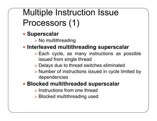 Multiple Instruction Issue
Processors (1)
 Superscalar
 No multithreading
 Interleaved multithreading superscalar
 Each cycle, as many instructions as possible
issued from single thread
 Delays due to thread switches eliminated
 Number of instructions issued in cycle limited by
dependencies
 Blocked multithreaded superscalar
 Instructions from one thread
 Blocked multithreading used
 Superscalar
 No multithreading
 Interleaved multithreading superscalar
 Each cycle, as many instructions as possible
issued from single thread
 Delays due to thread switches eliminated
 Number of instructions issued in cycle limited by
dependencies
 Blocked multithreaded superscalar
 Instructions from one thread
 Blocked multithreading used
 