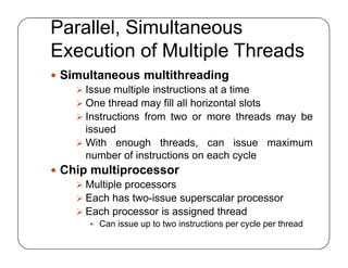Parallel, Simultaneous
Execution of Multiple Threads
 Simultaneous multithreading
 Issue multiple instructions at a time
 One thread may fill all horizontal slots
 Instructions from two or more threads may be
issued
 With enough threads, can issue maximum
number of instructions on each cycle
 Chip multiprocessor
 Multiple processors
 Each has two-issue superscalar processor
 Each processor is assigned thread
 Can issue up to two instructions per cycle per thread
 Simultaneous multithreading
 Issue multiple instructions at a time
 One thread may fill all horizontal slots
 Instructions from two or more threads may be
issued
 With enough threads, can issue maximum
number of instructions on each cycle
 Chip multiprocessor
 Multiple processors
 Each has two-issue superscalar processor
 Each processor is assigned thread
 Can issue up to two instructions per cycle per thread
 