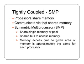Tightly Coupled - SMP
 Processors share memory
 Communicate via that shared memory
 Symmetric Multiprocessor (SMP)
 Share single memory or pool
 Shared bus to access memory
 Memory access time to given area of
memory is approximately the same for
each processor
 Processors share memory
 Communicate via that shared memory
 Symmetric Multiprocessor (SMP)
 Share single memory or pool
 Shared bus to access memory
 Memory access time to given area of
memory is approximately the same for
each processor
 