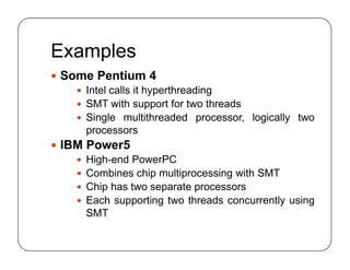 Examples
 Some Pentium 4
 Intel calls it hyperthreading
 SMT with support for two threads
 Single multithreaded processor, logically two
processors
 IBM Power5
 High-end PowerPC
 Combines chip multiprocessing with SMT
 Chip has two separate processors
 Each supporting two threads concurrently using
SMT
 Some Pentium 4
 Intel calls it hyperthreading
 SMT with support for two threads
 Single multithreaded processor, logically two
processors
 IBM Power5
 High-end PowerPC
 Combines chip multiprocessing with SMT
 Chip has two separate processors
 Each supporting two threads concurrently using
SMT
 