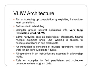 VLIW Architecture
 Aim at speeding up computation by exploiting instruction-
level parallelism.
 Follows static scheduling
 Compiler groups several operations into very long
instruction word (VLIW)
 Same hardware core as superscalar processors, having
multiple execution units (EUs) working in parallel, to
execute operations in one clock cycle
 An instruction is consisted of multiple operations; typical
word length from 128 bits to 1 Kbits.
 All operations in an instruction are executed in a lock-step
mode.
 Rely on compiler to find parallelism and schedule
dependency free program code.
 Aim at speeding up computation by exploiting instruction-
level parallelism.
 Follows static scheduling
 Compiler groups several operations into very long
instruction word (VLIW)
 Same hardware core as superscalar processors, having
multiple execution units (EUs) working in parallel, to
execute operations in one clock cycle
 An instruction is consisted of multiple operations; typical
word length from 128 bits to 1 Kbits.
 All operations in an instruction are executed in a lock-step
mode.
 Rely on compiler to find parallelism and schedule
dependency free program code.
 
