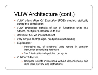 VLIW Architecture (cont.)
 VLIW offers Plan Of Execution (POE) created statically
during the compilation
 VLIW processor consist of set of functional units like
adders, multipliers, branch units etc.
 Delivers POE via instruction set
 Very simple control logic, no dynamic scheduling
 Superscalar
 Increasing no. of functional units results in complex
instruction scheduling hardware
 5 or 6 instructions dispatched per cycle
 VLIW architecture
 Compiler selects instructions without dependencies and
joins them as very long instructions
 VLIW offers Plan Of Execution (POE) created statically
during the compilation
 VLIW processor consist of set of functional units like
adders, multipliers, branch units etc.
 Delivers POE via instruction set
 Very simple control logic, no dynamic scheduling
 Superscalar
 Increasing no. of functional units results in complex
instruction scheduling hardware
 5 or 6 instructions dispatched per cycle
 VLIW architecture
 Compiler selects instructions without dependencies and
joins them as very long instructions
 