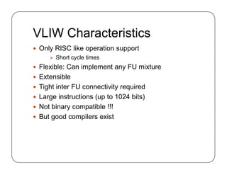 VLIW Characteristics
 Only RISC like operation support
 Short cycle times
 Flexible: Can implement any FU mixture
 Extensible
 Tight inter FU connectivity required
 Large instructions (up to 1024 bits)
 Not binary compatible !!!
 But good compilers exist
 Only RISC like operation support
 Short cycle times
 Flexible: Can implement any FU mixture
 Extensible
 Tight inter FU connectivity required
 Large instructions (up to 1024 bits)
 Not binary compatible !!!
 But good compilers exist
 