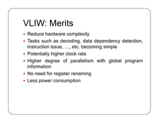 VLIW: Merits
 Reduce hardware complexity
 Tasks such as decoding, data dependency detection,
instruction issue, …, etc. becoming simple
 Potentially higher clock rate
 Higher degree of parallelism with global program
information
 No need for register renaming
 Less power consumption
 Reduce hardware complexity
 Tasks such as decoding, data dependency detection,
instruction issue, …, etc. becoming simple
 Potentially higher clock rate
 Higher degree of parallelism with global program
information
 No need for register renaming
 Less power consumption
 