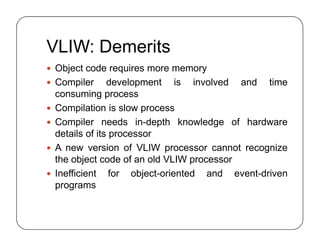 VLIW: Demerits
 Object code requires more memory
 Compiler development is involved and time
consuming process
 Compilation is slow process
 Compiler needs in-depth knowledge of hardware
details of its processor
 A new version of VLIW processor cannot recognize
the object code of an old VLIW processor
 Inefficient for object-oriented and event-driven
programs
 Object code requires more memory
 Compiler development is involved and time
consuming process
 Compilation is slow process
 Compiler needs in-depth knowledge of hardware
details of its processor
 A new version of VLIW processor cannot recognize
the object code of an old VLIW processor
 Inefficient for object-oriented and event-driven
programs
 