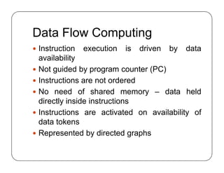 Data Flow Computing
 Instruction execution is driven by data
availability
 Not guided by program counter (PC)
 Instructions are not ordered
 No need of shared memory – data held
directly inside instructions
 Instructions are activated on availability of
data tokens
 Represented by directed graphs
 Instruction execution is driven by data
availability
 Not guided by program counter (PC)
 Instructions are not ordered
 No need of shared memory – data held
directly inside instructions
 Instructions are activated on availability of
data tokens
 Represented by directed graphs
 