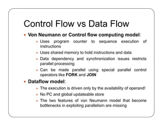 Control Flow vs Data Flow
 Von Neumann or Control flow computing model:
 Uses program counter to sequence execution of
instructions
 Uses shared memory to hold instructions and data
 Data dependency and synchronization issues restricts
parallel processing
 Can be made parallel using special parallel control
operators like FORK and JOIN
 Dataflow model:
 The execution is driven only by the availability of operand!
 No PC and global updateable store
 The two features of von Neumann model that become
bottlenecks in exploiting parallelism are missing
 Von Neumann or Control flow computing model:
 Uses program counter to sequence execution of
instructions
 Uses shared memory to hold instructions and data
 Data dependency and synchronization issues restricts
parallel processing
 Can be made parallel using special parallel control
operators like FORK and JOIN
 Dataflow model:
 The execution is driven only by the availability of operand!
 No PC and global updateable store
 The two features of von Neumann model that become
bottlenecks in exploiting parallelism are missing
 